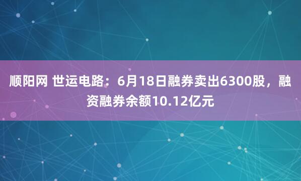 顺阳网 世运电路：6月18日融券卖出6300股，融资融券余额10.12亿元