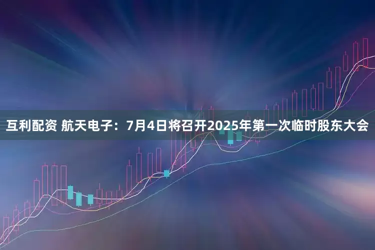 互利配资 航天电子：7月4日将召开2025年第一次临时股东大会