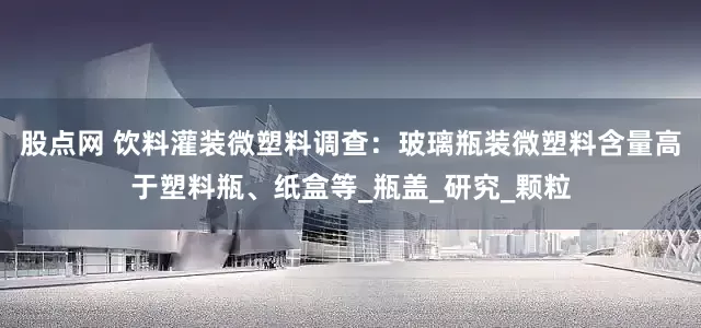 股点网 饮料灌装微塑料调查：玻璃瓶装微塑料含量高于塑料瓶、纸盒等_瓶盖_研究_颗粒
