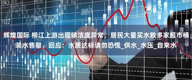辉煌国际 柳江上游出现锑浓度异常，居民大量买水致多家超市桶装水售罄，回应：水质达标请勿恐慌_供水_水压_自来水