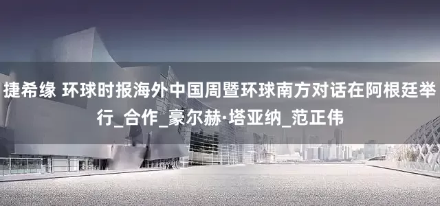 捷希缘 环球时报海外中国周暨环球南方对话在阿根廷举行_合作_豪尔赫·塔亚纳_范正伟