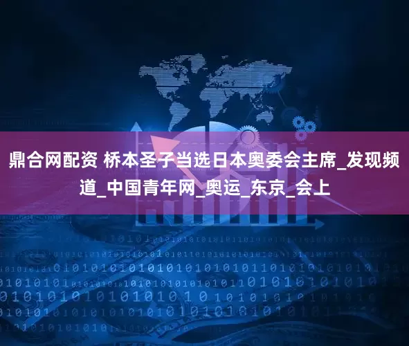 鼎合网配资 桥本圣子当选日本奥委会主席_发现频道_中国青年网_奥运_东京_会上