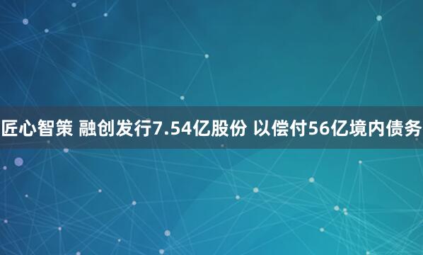 匠心智策 融创发行7.54亿股份 以偿付56亿境内债务