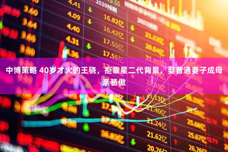 中博策略 40岁才火的王骁，拒靠星二代背景，娶普通妻子成母亲骄傲