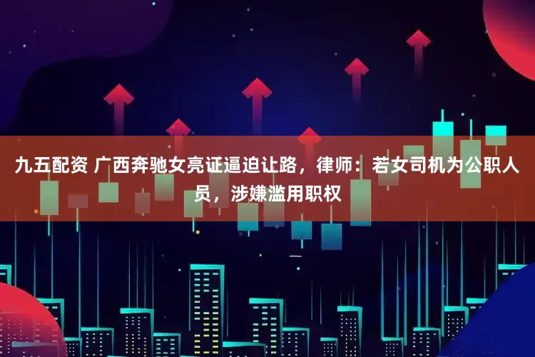 九五配资 广西奔驰女亮证逼迫让路，律师：若女司机为公职人员，涉嫌滥用职权