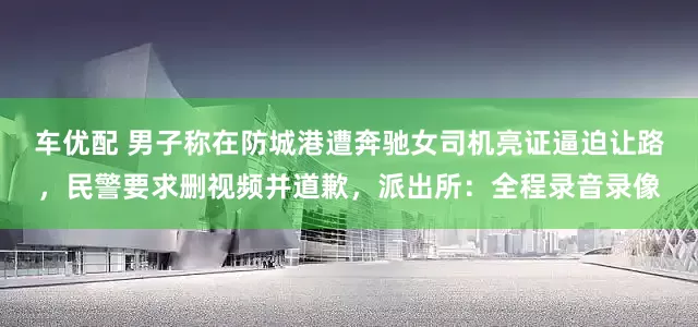车优配 男子称在防城港遭奔驰女司机亮证逼迫让路，民警要求删视频并道歉，派出所：全程录音录像