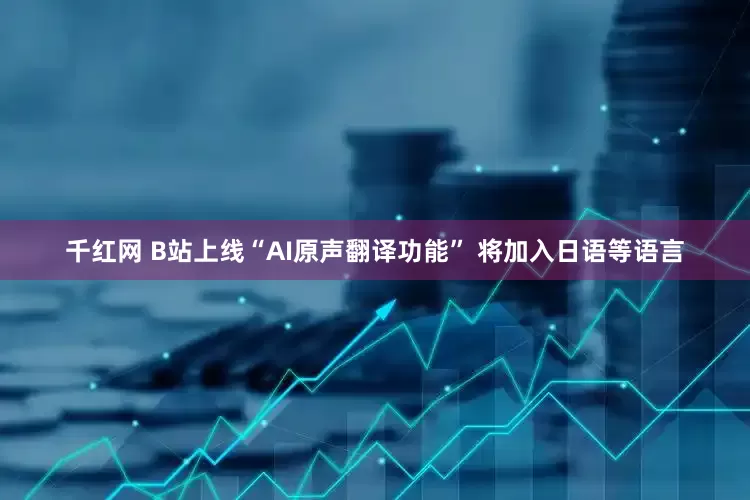 千红网 B站上线“AI原声翻译功能” 将加入日语等语言