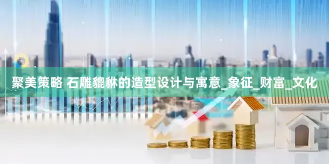 聚美策略 石雕貔貅的造型设计与寓意_象征_财富_文化