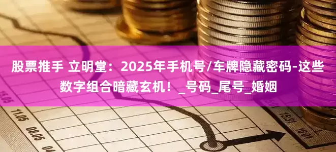 股票推手 立明堂：2025年手机号/车牌隐藏密码-这些数字组合暗藏玄机！_号码_尾号_婚姻