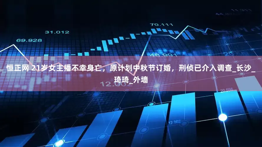恒正网 21岁女主播不幸身亡，原计划中秋节订婚，刑侦已介入调查_长沙_琦琦_外墙