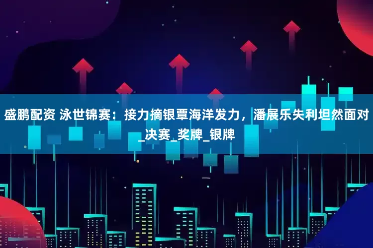 盛鹏配资 泳世锦赛：接力摘银覃海洋发力，潘展乐失利坦然面对_决赛_奖牌_银牌