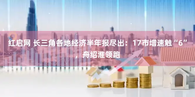 红启网 长三角各地经济半年报尽出：17市增速触“6”，舟绍淮领跑