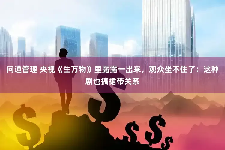 问道管理 央视《生万物》里露露一出来，观众坐不住了：这种剧也搞裙带关系