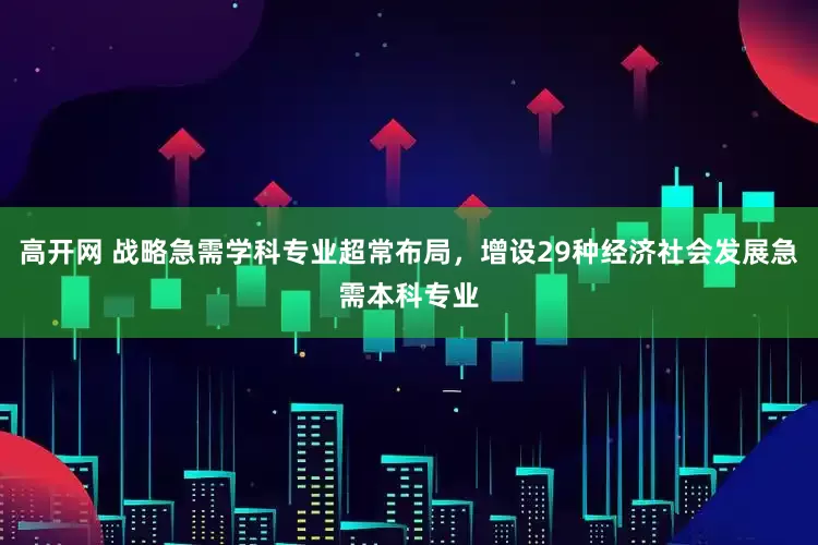 高开网 战略急需学科专业超常布局，增设29种经济社会发展急需本科专业