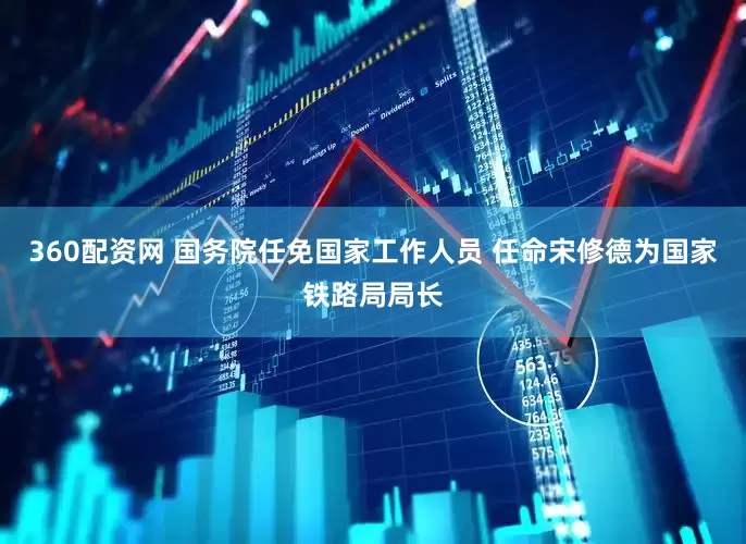 360配资网 国务院任免国家工作人员 任命宋修德为国家铁路局局长