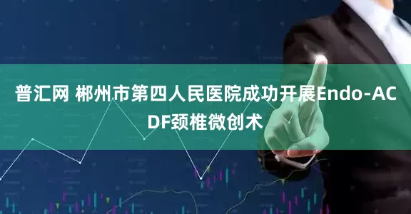 普汇网 郴州市第四人民医院成功开展Endo-ACDF颈椎微创术
