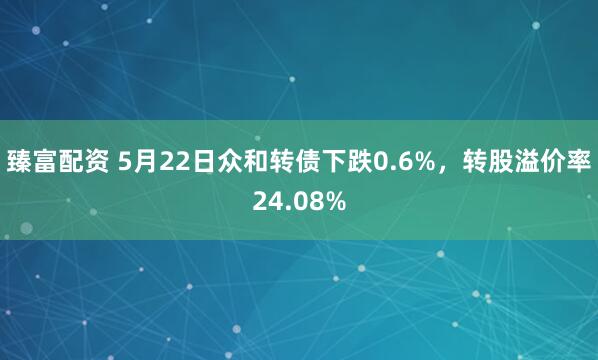 臻富配资 5月22日众和转债下跌0.6%，转股溢价率24.08%