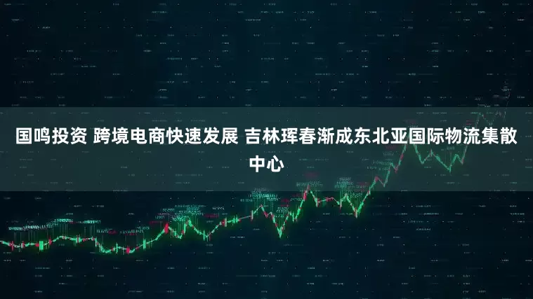 国鸣投资 跨境电商快速发展 吉林珲春渐成东北亚国际物流集散中心
