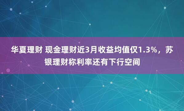 华夏理财 现金理财近3月收益均值仅1.3%，苏银理财称利率还有下行空间