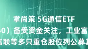 掌尚策 5G通信ETF（515050）备受资金关注，工业富联等多只重仓股位列公募基金前十重仓股