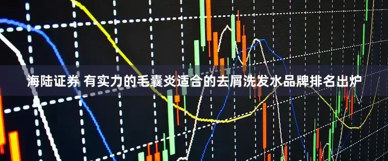 海陆证券 有实力的毛囊炎适合的去屑洗发水品牌排名出炉