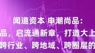 闻道资本 申潮尚品：汇全球精品，启流通新章，打造大上海跨行业、跨地域、跨圈层的商业生态共同体