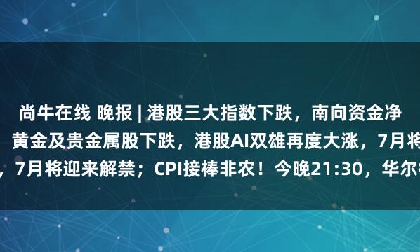 尚牛在线 晚报 | 港股三大指数下跌，南向资金净买入达202.19亿港元，黄金及贵金属股下跌，港股AI双雄再度大涨，7月将迎来解禁；CPI接棒非农！今晚21:30，华尔街再迎“心跳时刻”