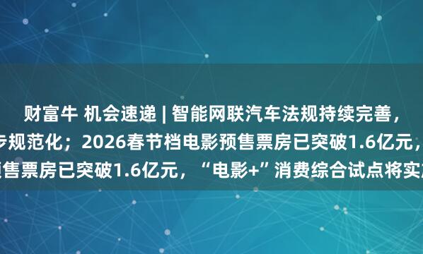 财富牛 机会速递 | 智能网联汽车法规持续完善,机构指行业发展环境逐步规范化;2026春节档电影预售票房已突破1.6亿元,“电影+”消费综合试点将实施
